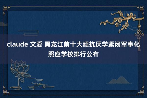 claude 文爱 黑龙江前十大顽抗厌学紧闭军事化照应学校排行公布