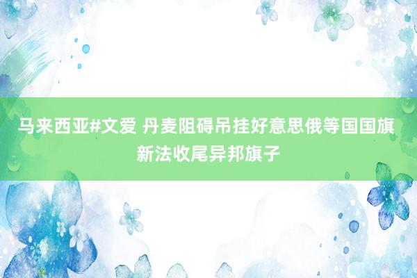 马来西亚#文爱 丹麦阻碍吊挂好意思俄等国国旗 新法收尾异邦旗子