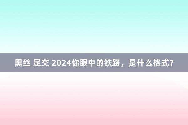 黑丝 足交 2024你眼中的铁路，是什么格式？