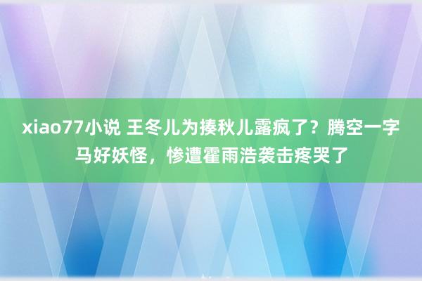 xiao77小说 王冬儿为揍秋儿露疯了？腾空一字马好妖怪，惨遭霍雨浩袭击疼哭了