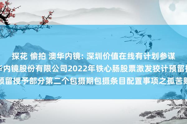 探花 偷拍 澳华内镜: 深圳价值在线有计划参谋人有限公司对于上海澳华内镜股份有限公司2022年铁心肠股票激发狡计预留授予部分第二个包摄期包摄条目配置事项之孤苦财务参谋人论说推行摘记