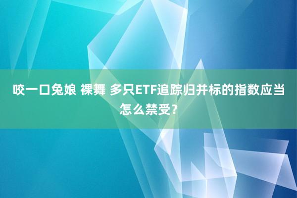 咬一口兔娘 裸舞 多只ETF追踪归并标的指数应当怎么禁受？