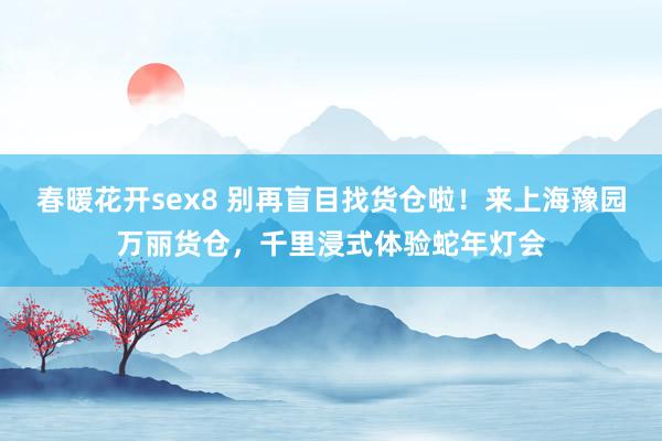 春暖花开sex8 别再盲目找货仓啦！来上海豫园万丽货仓，千里浸式体验蛇年灯会