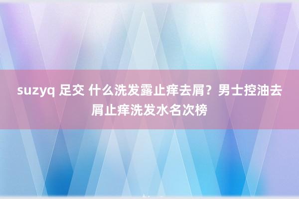 suzyq 足交 什么洗发露止痒去屑？男士控油去屑止痒洗发水名次榜