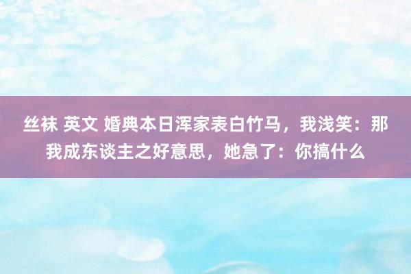 丝袜 英文 婚典本日浑家表白竹马，我浅笑：那我成东谈主之好意思，她急了：你搞什么