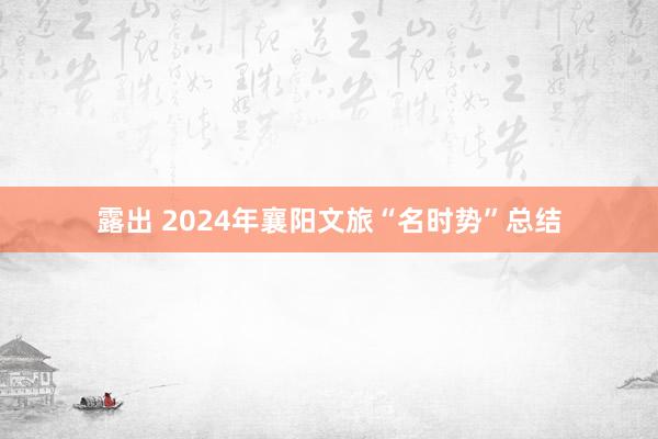 露出 2024年襄阳文旅“名时势”总结