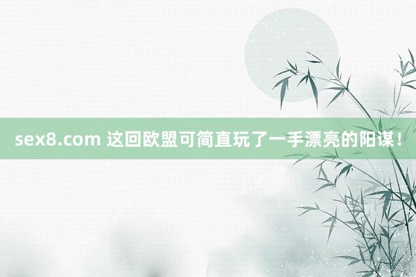 sex8.com 这回欧盟可简直玩了一手漂亮的阳谋！