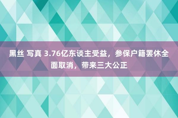 黑丝 写真 3.76亿东谈主受益，参保户籍罢休全面取消，带来三大公正