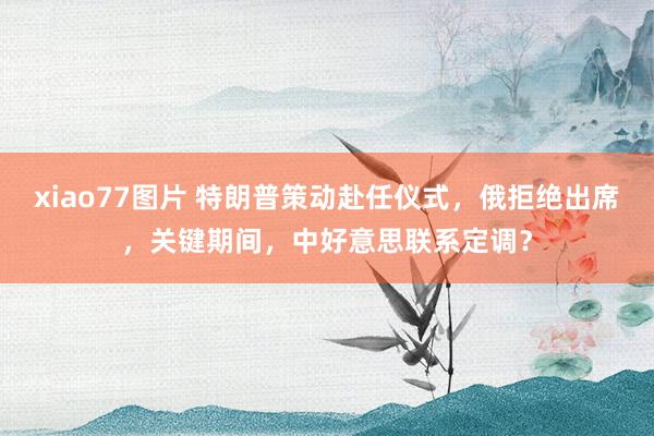 xiao77图片 特朗普策动赴任仪式，俄拒绝出席，关键期间，中好意思联系定调？