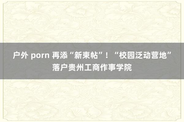 户外 porn 再添“新柬帖”！“校园泛动营地”落户贵州工商作事学院