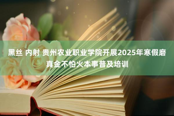 黑丝 内射 贵州农业职业学院开展2025年寒假磨真金不怕火本事普及培训