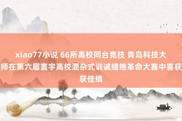 xiao77小说 66所高校同台竞技 青岛科技大学教师在第六届寰宇高校混杂式训诫缱绻革命大赛中喜获佳绩