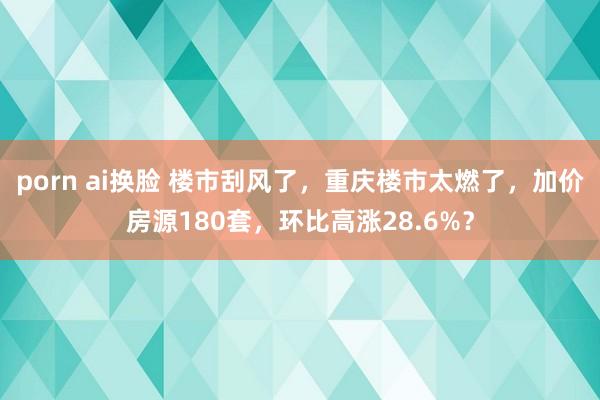 porn ai换脸 楼市刮风了，重庆楼市太燃了，加价房源180套，环比高涨28.6%？