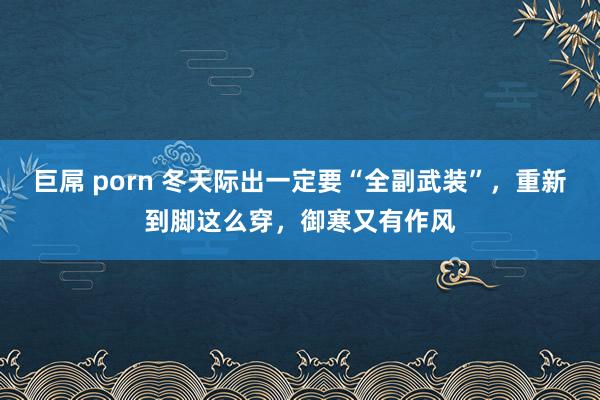 巨屌 porn 冬天际出一定要“全副武装”，重新到脚这么穿，御寒又有作风