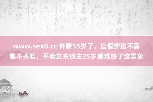 www.sex8.cc 许晴55岁了，度假穿搭不露腿不秀腰，平庸女东谈主25岁都难终了这景象