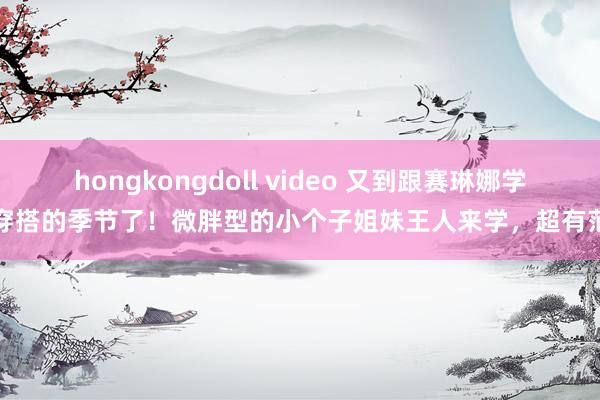 hongkongdoll video 又到跟赛琳娜学穿搭的季节了！微胖型的小个子姐妹王人来学，超有范