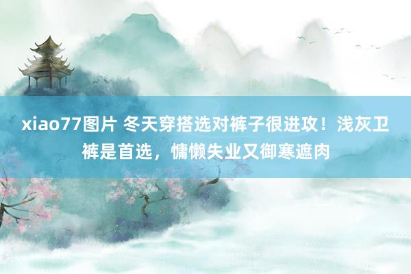 xiao77图片 冬天穿搭选对裤子很进攻！浅灰卫裤是首选，慵懒失业又御寒遮肉