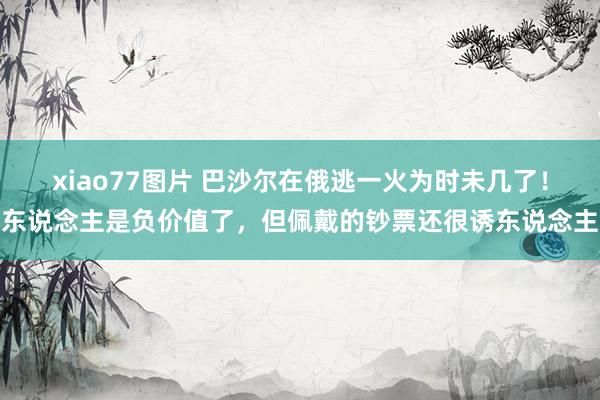 xiao77图片 巴沙尔在俄逃一火为时未几了！东说念主是负价值了，但佩戴的钞票还很诱东说念主