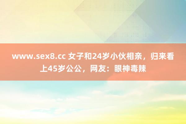 www.sex8.cc 女子和24岁小伙相亲，归来看上45岁公公，网友：眼神毒辣