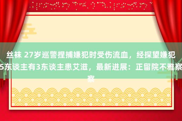 丝袜 27岁巡警捏捕嫌犯时受伤流血，经探望嫌犯5东谈主有3东谈主患艾滋，最新进展：正留院不雅察