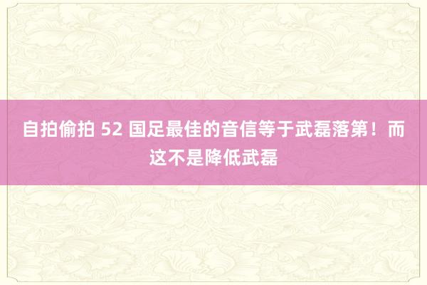 自拍偷拍 52 国足最佳的音信等于武磊落第！而这不是降低武磊