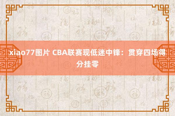 xiao77图片 CBA联赛现低迷中锋：贯穿四场得分挂零