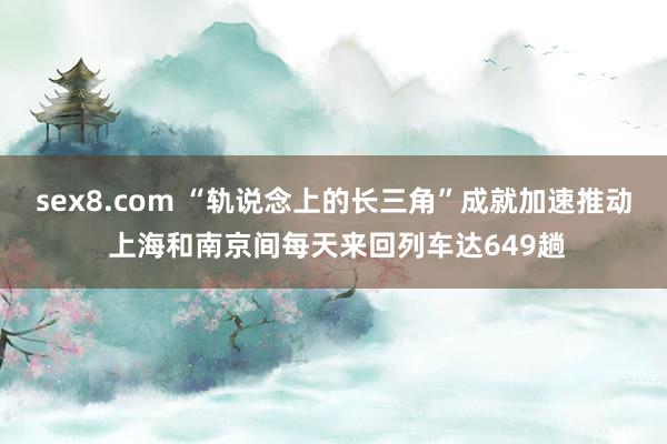 sex8.com “轨说念上的长三角”成就加速推动 上海和南京间每天来回列车达649趟