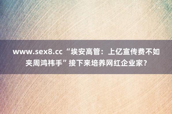 www.sex8.cc “埃安高管：上亿宣传费不如夹周鸿祎手”接下来培养网红企业家？