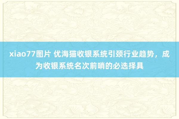 xiao77图片 优海猫收银系统引颈行业趋势，成为收银系统名次前哨的必选择具