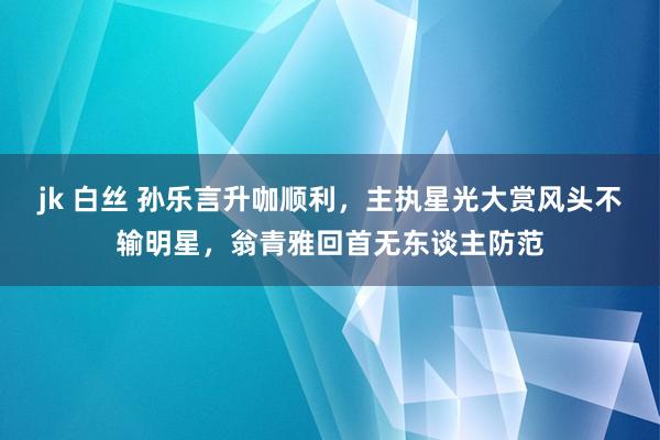 jk 白丝 孙乐言升咖顺利，主执星光大赏风头不输明星，翁青雅回首无东谈主防范