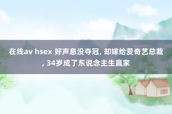 在线av hsex 好声息没夺冠， 却嫁给爱奇艺总裁， 34岁成了东说念主生赢家