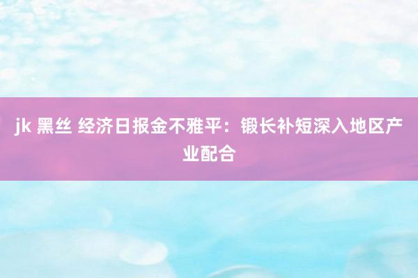 jk 黑丝 经济日报金不雅平：锻长补短深入地区产业配合