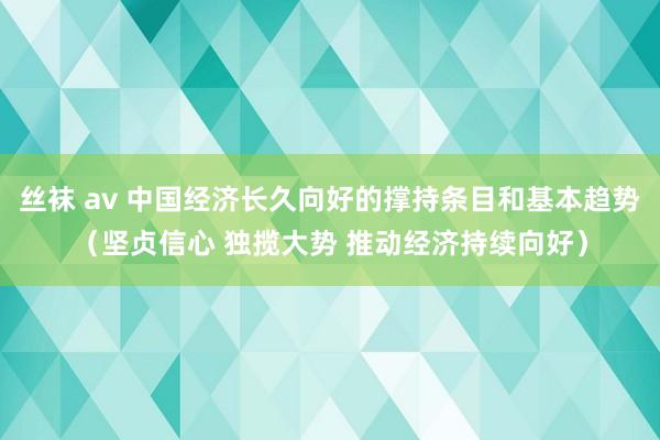 丝袜 av 中国经济长久向好的撑持条目和基本趋势（坚贞信心 独揽大势 推动经济持续向好）