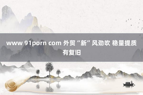 www 91porn com 外贸“新”风劲吹 稳量提质有复旧