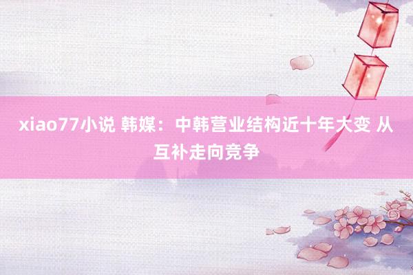 xiao77小说 韩媒：中韩营业结构近十年大变 从互补走向竞争