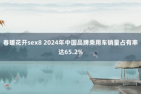 春暖花开sex8 2024年中国品牌乘用车销量占有率达65.2%