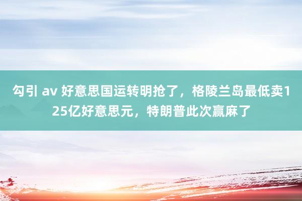 勾引 av 好意思国运转明抢了，格陵兰岛最低卖125亿好意思元，特朗普此次赢麻了