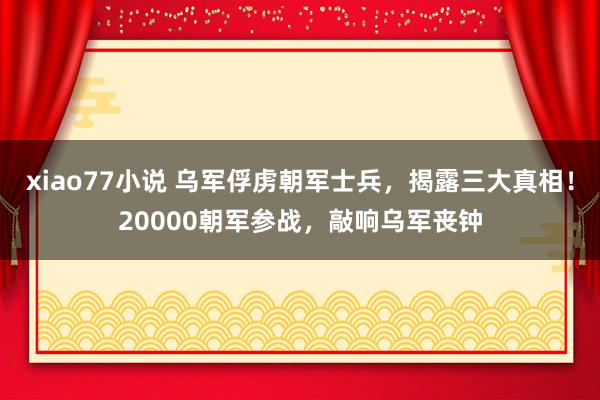 xiao77小说 乌军俘虏朝军士兵，揭露三大真相！20000朝军参战，敲响乌军丧钟