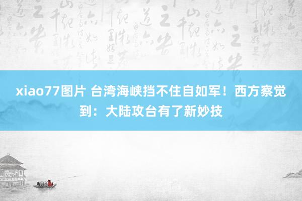 xiao77图片 台湾海峡挡不住自如军！西方察觉到：大陆攻台有了新妙技