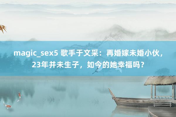 magic_sex5 歌手于文采：再婚嫁未婚小伙，23年并未生子，如今的她幸福吗？