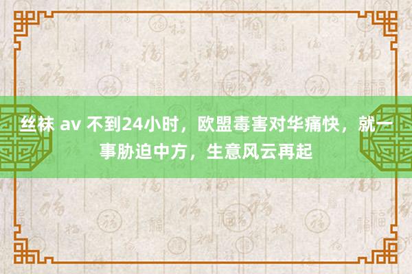 丝袜 av 不到24小时，欧盟毒害对华痛快，就一事胁迫中方，生意风云再起