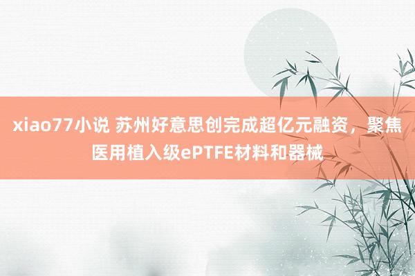 xiao77小说 苏州好意思创完成超亿元融资，聚焦医用植入级ePTFE材料和器械