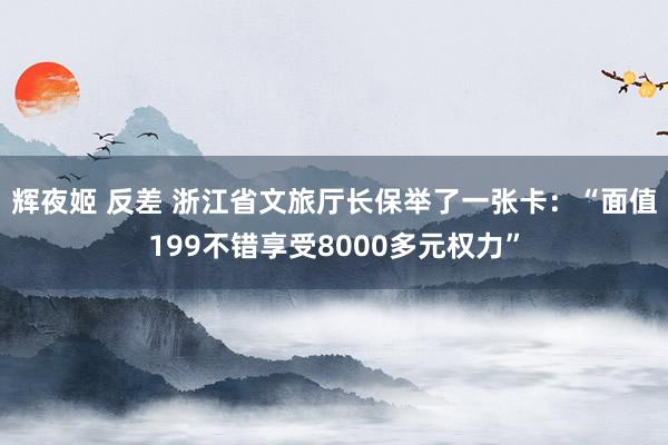 辉夜姬 反差 浙江省文旅厅长保举了一张卡：“面值199不错享受8000多元权力”