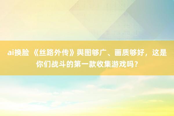 ai换脸 《丝路外传》舆图够广、画质够好，这是你们战斗的第一款收集游戏吗？