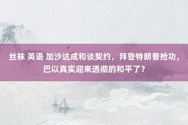 丝袜 英语 加沙达成和谈契约，拜登特朗普抢功，巴以真实迎来透彻的和平了？