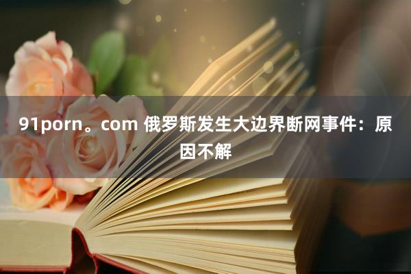 91porn。com 俄罗斯发生大边界断网事件：原因不解