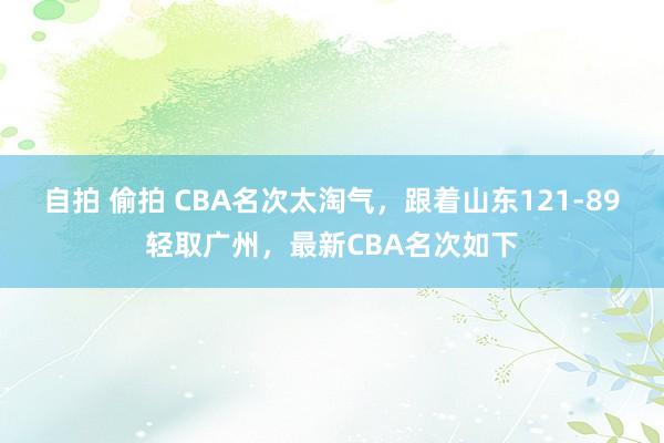 自拍 偷拍 CBA名次太淘气，跟着山东121-89轻取广州，最新CBA名次如下