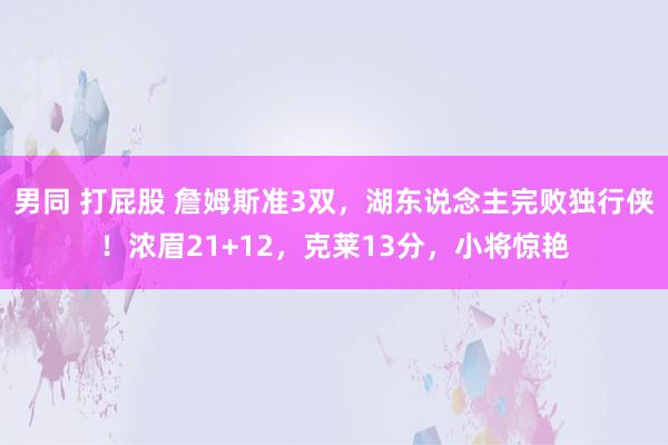 男同 打屁股 詹姆斯准3双，湖东说念主完败独行侠！浓眉21+12，克莱13分，小将惊艳