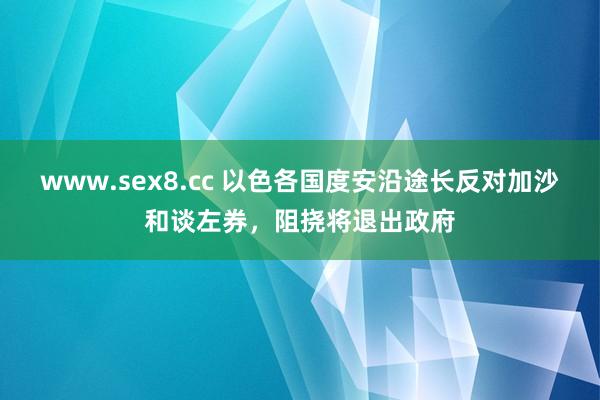 www.sex8.cc 以色各国度安沿途长反对加沙和谈左券，阻挠将退出政府