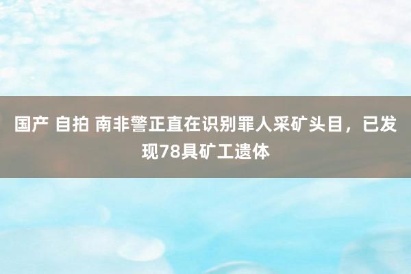 国产 自拍 南非警正直在识别罪人采矿头目，已发现78具矿工遗体